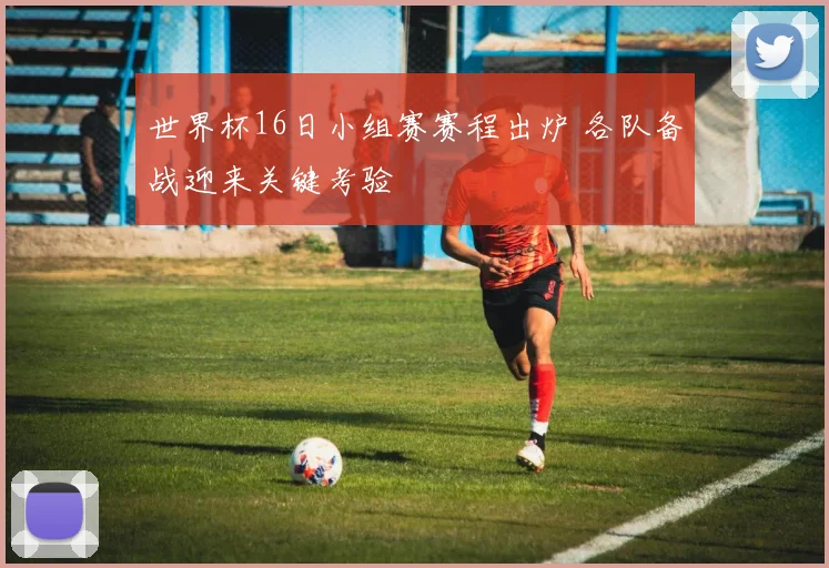 世界杯16日小组赛赛程出炉 各队备战迎来关键考验