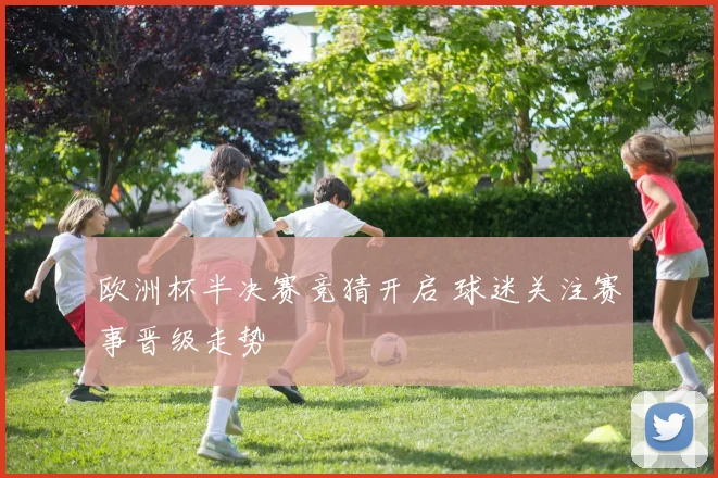 欧洲杯半决赛竞猜开启 球迷关注赛事晋级走势