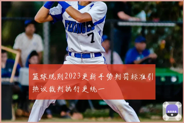 篮球规则2023更新手势判罚标准引热议裁判执行更统一