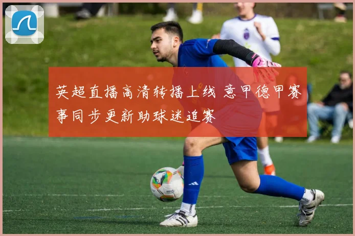 英超直播高清转播上线 意甲德甲赛事同步更新助球迷追赛