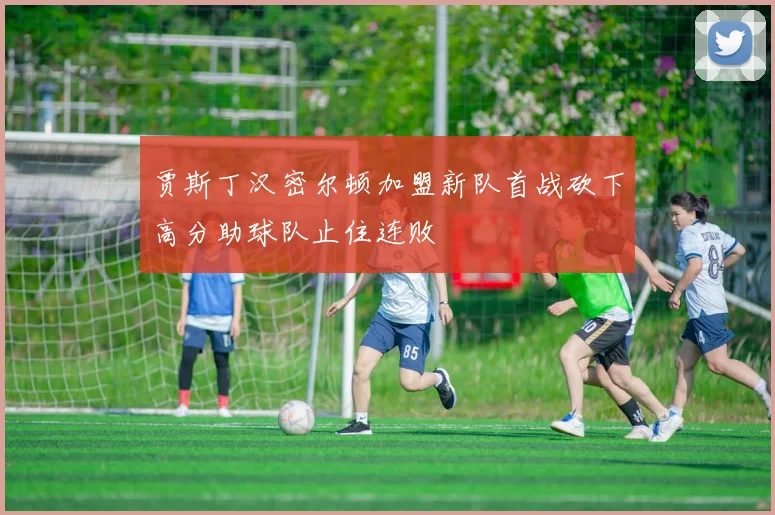 贾斯丁汉密尔顿加盟新队首战砍下高分助球队止住连败