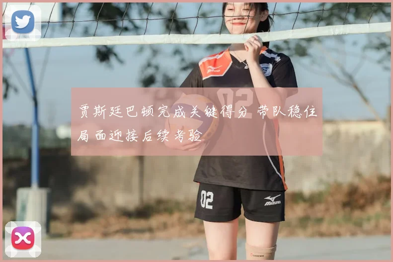 贾斯廷巴顿完成关键得分 带队稳住局面迎接后续考验